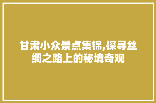 甘肃小众景点集锦,探寻丝绸之路上的秘境奇观