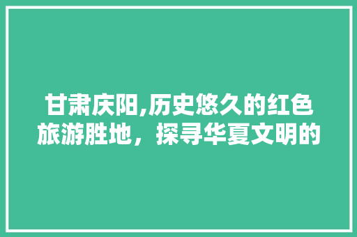 甘肃庆阳,历史悠久的红色旅游胜地，探寻华夏文明的璀璨瑰宝