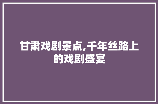 甘肃戏剧景点,千年丝路上的戏剧盛宴