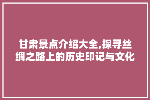 甘肃景点介绍大全,探寻丝绸之路上的历史印记与文化瑰宝