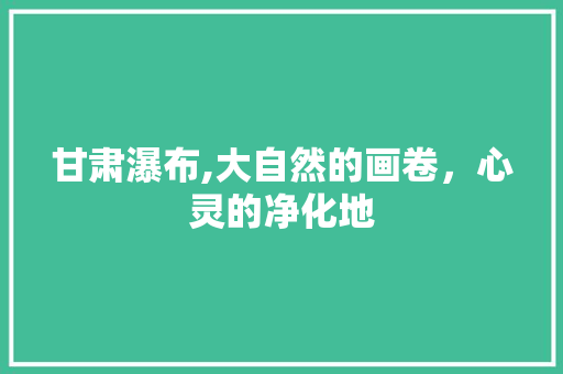 甘肃瀑布,大自然的画卷，心灵的净化地