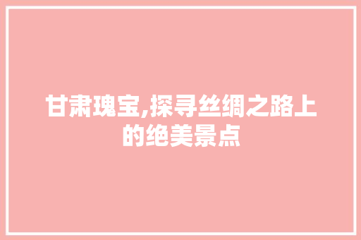 甘肃瑰宝,探寻丝绸之路上的绝美景点