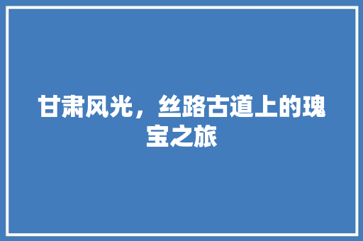 甘肃风光，丝路古道上的瑰宝之旅