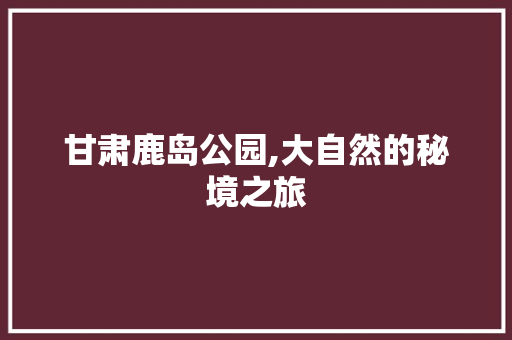 甘肃鹿岛公园,大自然的秘境之旅