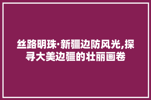 丝路明珠·新疆边防风光,探寻大美边疆的壮丽画卷