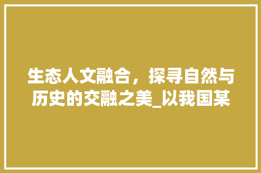 生态人文融合，探寻自然与历史的交融之美_以我国某著名生态人文景点为例