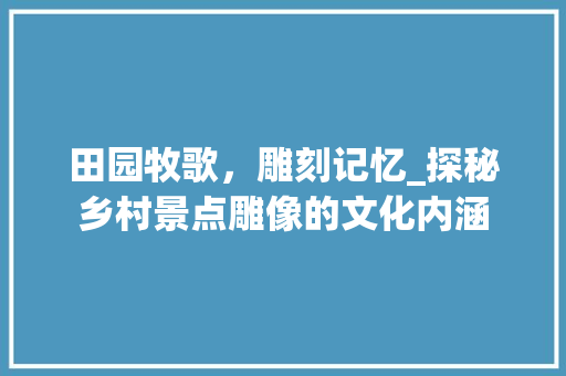 田园牧歌，雕刻记忆_探秘乡村景点雕像的文化内涵