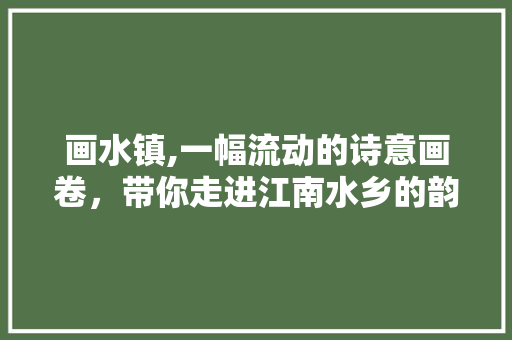 画水镇,一幅流动的诗意画卷，带你走进江南水乡的韵味时光