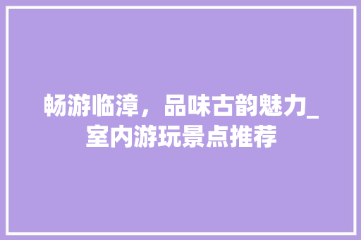 畅游临漳，品味古韵魅力_室内游玩景点推荐