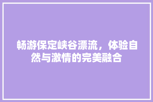 畅游保定峡谷漂流，体验自然与激情的完美融合