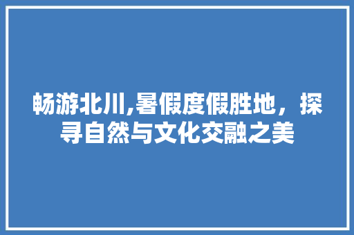 畅游北川,暑假度假胜地，探寻自然与文化交融之美