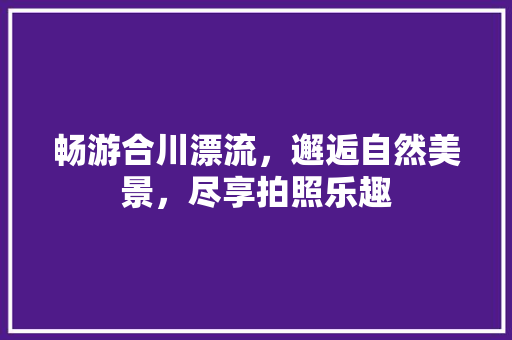 畅游合川漂流，邂逅自然美景，尽享拍照乐趣