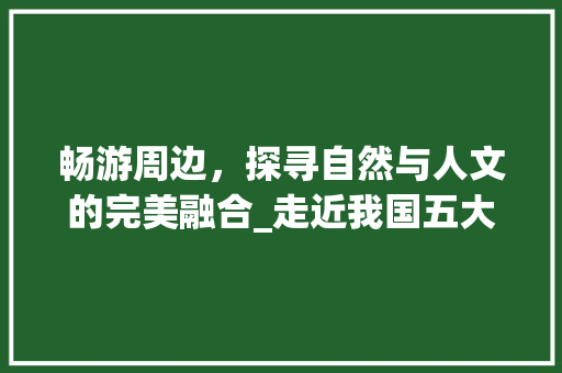 畅游周边，探寻自然与人文的完美融合_走近我国五大热门旅游景点