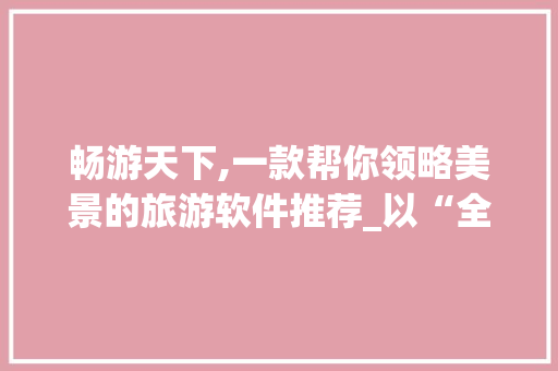 畅游天下,一款帮你领略美景的旅游软件推荐_以“全景天下”为例