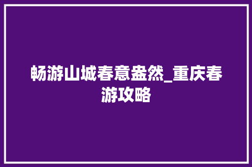 畅游山城春意盎然_重庆春游攻略