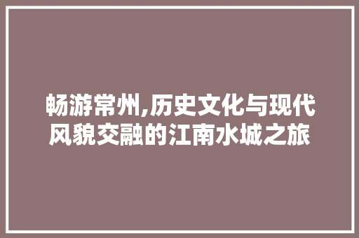 畅游常州,历史文化与现代风貌交融的江南水城之旅