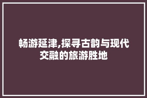 畅游延津,探寻古韵与现代交融的旅游胜地