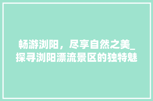 畅游浏阳，尽享自然之美_探寻浏阳漂流景区的独特魅力