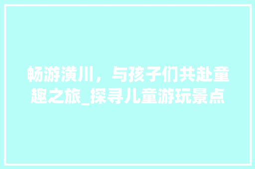 畅游潢川，与孩子们共赴童趣之旅_探寻儿童游玩景点攻略