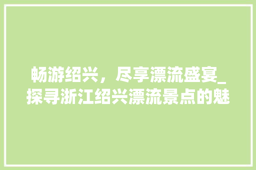 畅游绍兴，尽享漂流盛宴_探寻浙江绍兴漂流景点的魅力