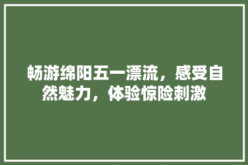 畅游绵阳五一漂流，感受自然魅力，体验惊险刺激