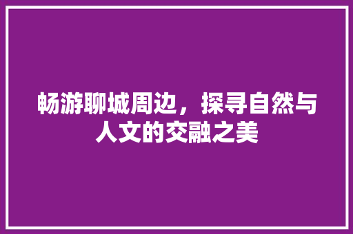 畅游聊城周边，探寻自然与人文的交融之美