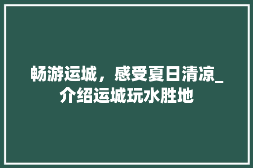 畅游运城，感受夏日清凉_介绍运城玩水胜地