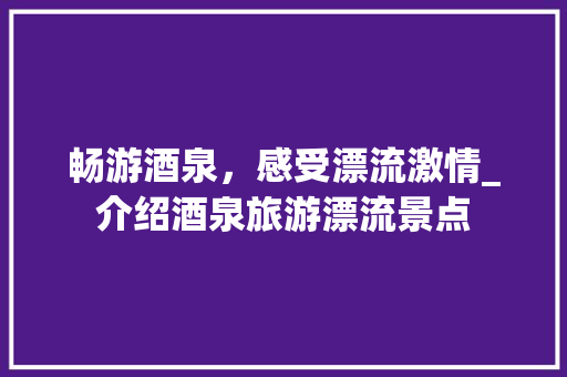 畅游酒泉，感受漂流激情_介绍酒泉旅游漂流景点