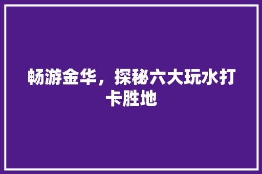 畅游金华，探秘六大玩水打卡胜地