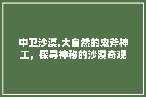 中卫沙漠,大自然的鬼斧神工，探寻神秘的沙漠奇观