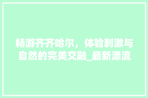 畅游齐齐哈尔，体验刺激与自然的完美交融_最新漂流景点大盘点