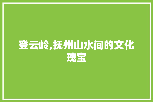 登云岭,抚州山水间的文化瑰宝