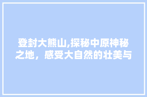 登封大熊山,探秘中原神秘之地，感受大自然的壮美与神奇