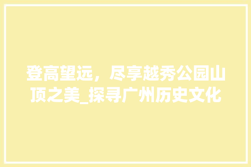 登高望远，尽享越秀公园山顶之美_探寻广州历史文化的精神家园