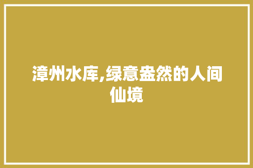 漳州水库,绿意盎然的人间仙境