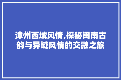 漳州西域风情,探秘闽南古韵与异域风情的交融之旅