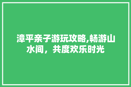 漳平亲子游玩攻略,畅游山水间，共度欢乐时光