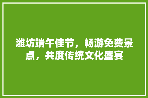 潍坊端午佳节，畅游免费景点，共度传统文化盛宴