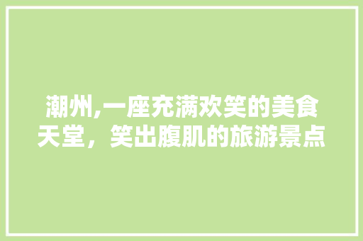 潮州,一座充满欢笑的美食天堂，笑出腹肌的旅游景点盘点