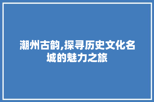 潮州古韵,探寻历史文化名城的魅力之旅