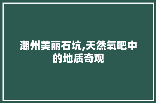 潮州美丽石坑,天然氧吧中的地质奇观