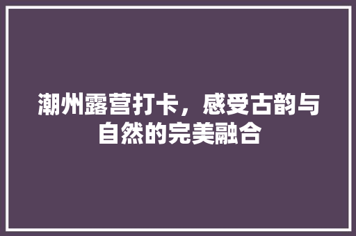 潮州露营打卡，感受古韵与自然的完美融合