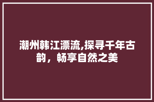 潮州韩江漂流,探寻千年古韵，畅享自然之美