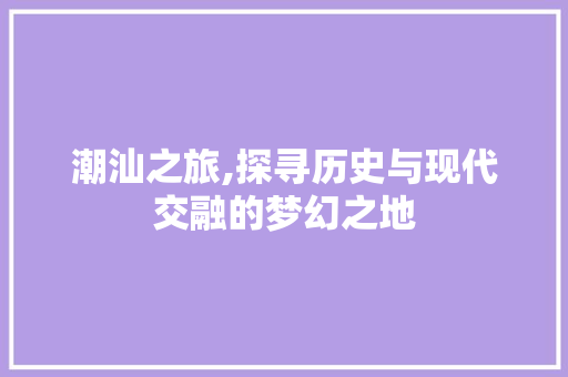 潮汕之旅,探寻历史与现代交融的梦幻之地