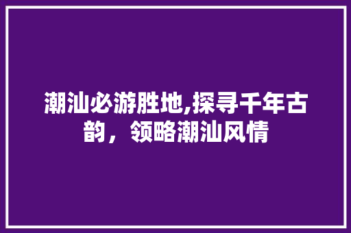 潮汕必游胜地,探寻千年古韵，领略潮汕风情