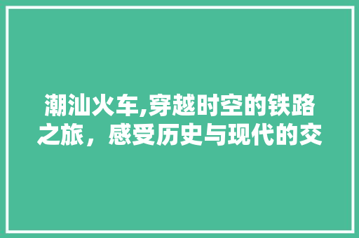 潮汕火车,穿越时空的铁路之旅，感受历史与现代的交融