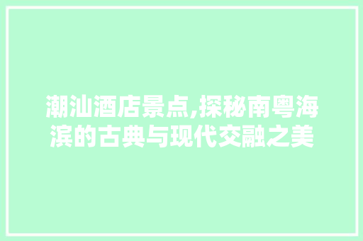 潮汕酒店景点,探秘南粤海滨的古典与现代交融之美