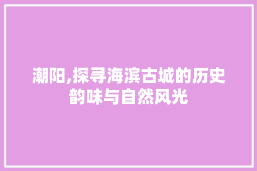 潮阳,探寻海滨古城的历史韵味与自然风光