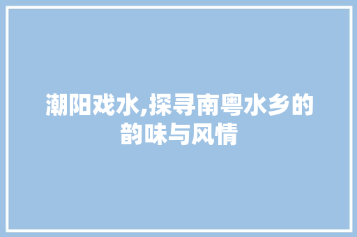 潮阳戏水,探寻南粤水乡的韵味与风情