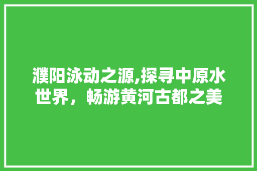 濮阳泳动之源,探寻中原水世界，畅游黄河古都之美